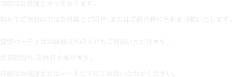 当店は会員制となっております。初めてご来店の方は会員様とご同伴、またはご紹介時に名刺を頂戴いたします。貸切パーティは会員様以外の方でもご利用いただけます。営業時間外、定休日も承ります。詳細はお電話またはメールにてにてお問い合わせください。