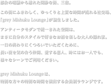都会の喧騒から離れた閑静な街、三宿。 この街にふさわしく、ゆっくりと上質な時間が流れる社交場、「grey Mishuku Lounge」が誕生しました。 アンティークモダンで統一された空間は、まさに自分のスタイルで好きなお酒を楽しむ大人の隠れ家。 一日の終わりにくつろいでいただくために、長い夜を気の合う仲間、愛する恋人、時にはお一人でも、様々なシーンでご利用ください。 grey Mishuku Loungeは、特別な方々の特別な時間を演出する会員制ラウンジです。