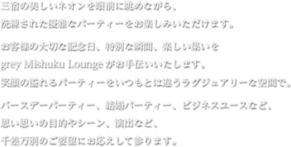 三宿の美しいネオンを眼前に眺めながら、洗練された優雅なパーティーをお楽しみいただけます。 お客様の大切な記念日、特別な瞬間、楽しい集いをgrey Mishuku Loungeがお手伝いいたします。笑顔の溢れるパーティーをいつもとは違うラグジュアリーな空間で。 バースデーパーティー、結婚パーティー、ビジネスユースなど、思い思いの目的やシーン、演出など、千差万別のご要望にお応えして参ります。