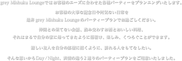 grey Mishuku Loungeではお客様のニーズに合わせた各種パーティーをプランニングいたします。 お客様の大事な記念日や何気ない日常を是非grey Mishuku Loungeのパーティープランでお過ごしください。 仲間との果てない会話、酌み交わすお酒とおいしい料理、それはまるで自分の家に帰ってきたように落着け、楽しみ、くつろぐことができます。 親しい友人を自分の部屋に招くように、訪れる人をもてなしたい。 そんな思いからDay/Night、表情の違う2通りのパーティープランをご用意いたしました。